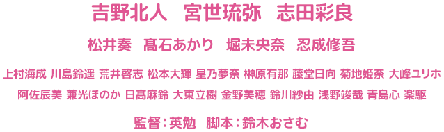 吉野北人 宮世琉弥 志田彩良　松井奏 髙石あかり 堀未央奈 忍成修吾　上村海成 川島鈴遥 荒井啓志 松本大輝 星乃夢奈 榊原有那 藤堂日向 菊地姫奈 大峰ユリホ　阿佐辰美 兼光ほのか 日髙麻鈴 大東立樹 金野美穂 鈴川紗由 浅野竣哉 青島心 楽駆　　監督：英勉 脚本：鈴木おさむ