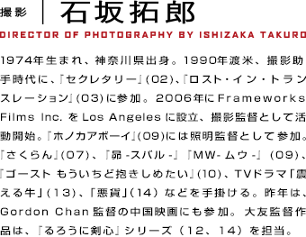 撮影　石坂拓郎1974年生まれ、神奈川県出身。1990年渡米、撮影助手時代に、『セクレタリー』(02)、『ロスト・イン・トランスレーション』(03)に参加。2006年にFrameworks Films Inc.をLos Angelesに設立、撮影監督として活動開始。『ホノカアボーイ』(09)には照明監督として参加。『さくらん』(07)、『昴-スバル-』『MW-ムウ-』(09)、『ゴースト もういちど抱きしめたい』(10)、TVドラマ「震える牛」(13)、「悪貨」（14）などを手掛ける。昨年は、Gordon Chan監督の中国映画にも参加。大友監督作品は、『るろうに剣心』シリーズ（12、14）を担当。