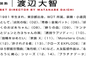 装飾　渡辺大智1981年生まれ、東京都出身。WDT所属。装飾・小道具として、『凶気の桜』（02）、『青春☆金属バット』（06）、『ぼくのおばあちゃん』（08）、『蘇りの血』（09）、『ケンタとジュンとカヨちゃんの国』『誘拐ラプソディー』（10）、『指輪をはめたい』『家族X』（11）、『Monsters Club』（12）、『許されざる者』（13）、『クローズEXPLODE』『まほろ駅前狂騒曲』『海月姫』（14）など。大友監督作品は、『るろうに剣心』シリーズ（12、14）、『プラチナデータ』（13）を担当。