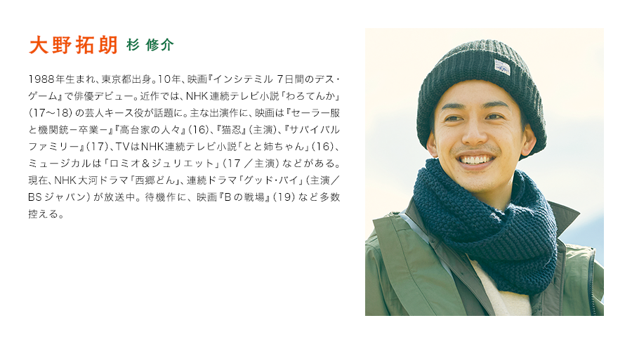 大野拓朗（杉 修介）　1988年生まれ、東京都出身。10年、映画『インシテミル 7日間のデス・ゲーム』で俳優デビュー。近作では、NHK連続テレビ小説「わろてんか」（17〜18）の芸人キース役が話題に。主な出演作に、映画は『セーラー服と機関銃－卒業－』『高台家の人々』（16）、『猫忍』（主演）、『サバイバルファミリー』（17）、TVはNHK連続テレビ小説「とと姉ちゃん」（16）、ミュージカルは「ロミオ＆ジュリエット」（17／主演）などがある。現在、NHK大河ドラマ「西郷どん」、連続ドラマ「グッド･バイ」（主演／BSジャパン）が放送中。 待機作に、 映画『Bの戦場』（19）など多数控える。