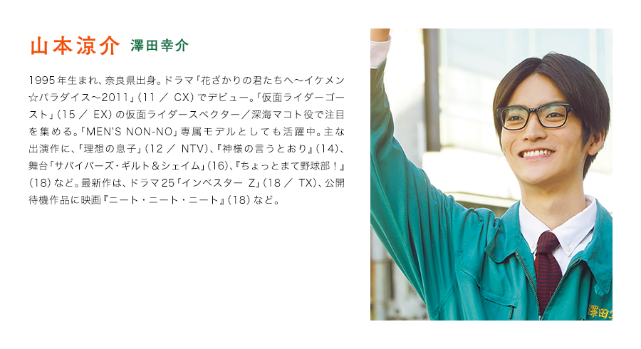 山本涼介（澤田幸介）　1995年生まれ、奈良県出身。ドラマ「花ざかりの君たちへ〜イケメン☆パラダイス〜2011」（11／CX）でデビュー。「仮面ライダーゴースト」（15／EX）の仮面ライダースペクター／深海マコト役で注目を集める。「MEN'S NON-NO」専属モデルとしても活躍中。主な出演作に、「理想の息子」（12／NTV）、『神様の言うとおり』（14）、舞台「サバイバーズ・ギルト＆シェイム」（16）、『ちょっとまて野球部！』（18）など。最新作は、ドラマ25「インベスターZ」（18／TX）、公開待機作品に映画『ニート・ニート・ニート』（18）など。