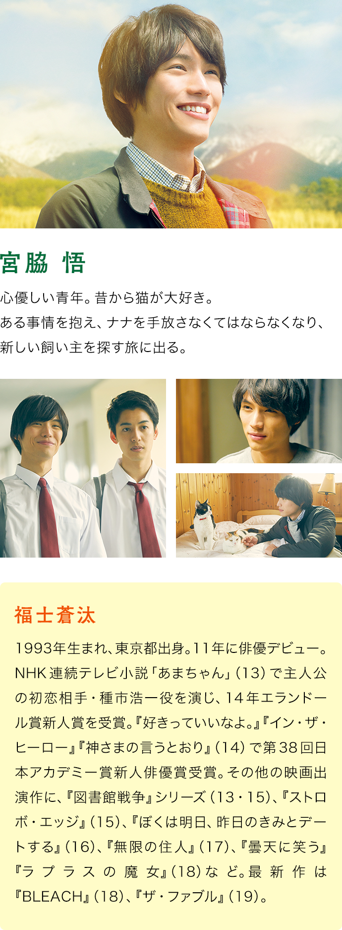 福士蒼汰（宮脇 悟）　1993年生まれ、東京都出身。11年に俳優デビュー。NHK連続テレビ小説「あまちゃん」（13）で主人公の初恋相手・種市浩一役を演じ、14年エランドール賞新人賞を受賞。『好きっていいなよ。』『イン・ザ・ヒーロー』『神さまの言うとおり』（14）で第38回日本アカデミー賞新人俳優賞受賞。その他の映画出演作に、『図書館戦争』シリーズ（13・15）、『ストロボ・エッジ』（15）、『ぼくは明日、昨日のきみとデートする』（16）、『無限の住人』（17）、『曇天に笑う』『ラプラスの魔女』（18）など。最新作は『BLEACH』（18）、『ザ・ファブル』（19）。