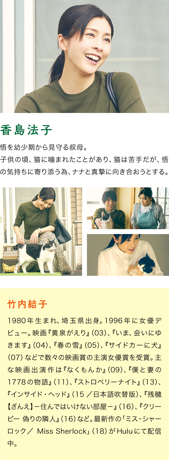 竹内結子（香島法子）　1980年生まれ、埼玉県出身。1996年に女優デビュー。映画『黄泉がえり』（03）、『いま、会いにゆきます』（04）、『春の雪』（05）、『サイドカーに犬』（07）などで数々の映画賞の主演女優賞を受賞。主な映画出演作は『なくもんか』（09）、『僕と妻の1778の物語』（11）、『ストロベリーナイト』（13）、『インサイド・ヘッド』（15／日本語吹替版）、『残穢【ざんえ】－住んではいけない部屋－』（16）、『クリーピー 偽りの隣人』（16）など。最新作の「ミス・シャーロック／Miss Sherlock」（18）がHuluにて配信中。