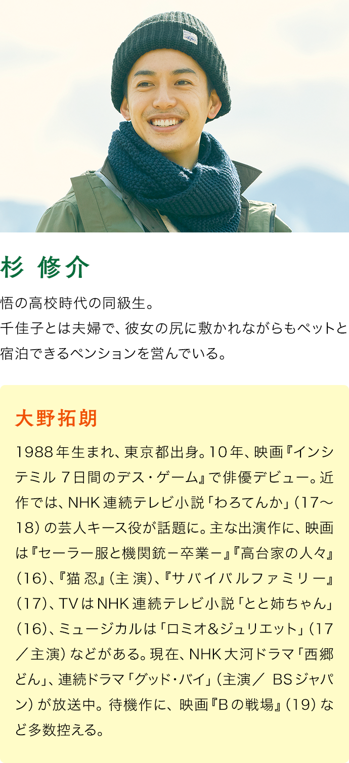 大野拓朗（杉 修介）　1988年生まれ、東京都出身。10年、映画『インシテミル 7日間のデス・ゲーム』で俳優デビュー。近作では、NHK連続テレビ小説「わろてんか」（17〜18）の芸人キース役が話題に。主な出演作に、映画は『セーラー服と機関銃－卒業－』『高台家の人々』（16）、『猫忍』（主演）、『サバイバルファミリー』（17）、TVはNHK連続テレビ小説「とと姉ちゃん」（16）、ミュージカルは「ロミオ＆ジュリエット」（17／主演）などがある。現在、NHK大河ドラマ「西郷どん」、連続ドラマ「グッド･バイ」（主演／BSジャパン）が放送中。 待機作に、 映画『Bの戦場』（19）など多数控える。