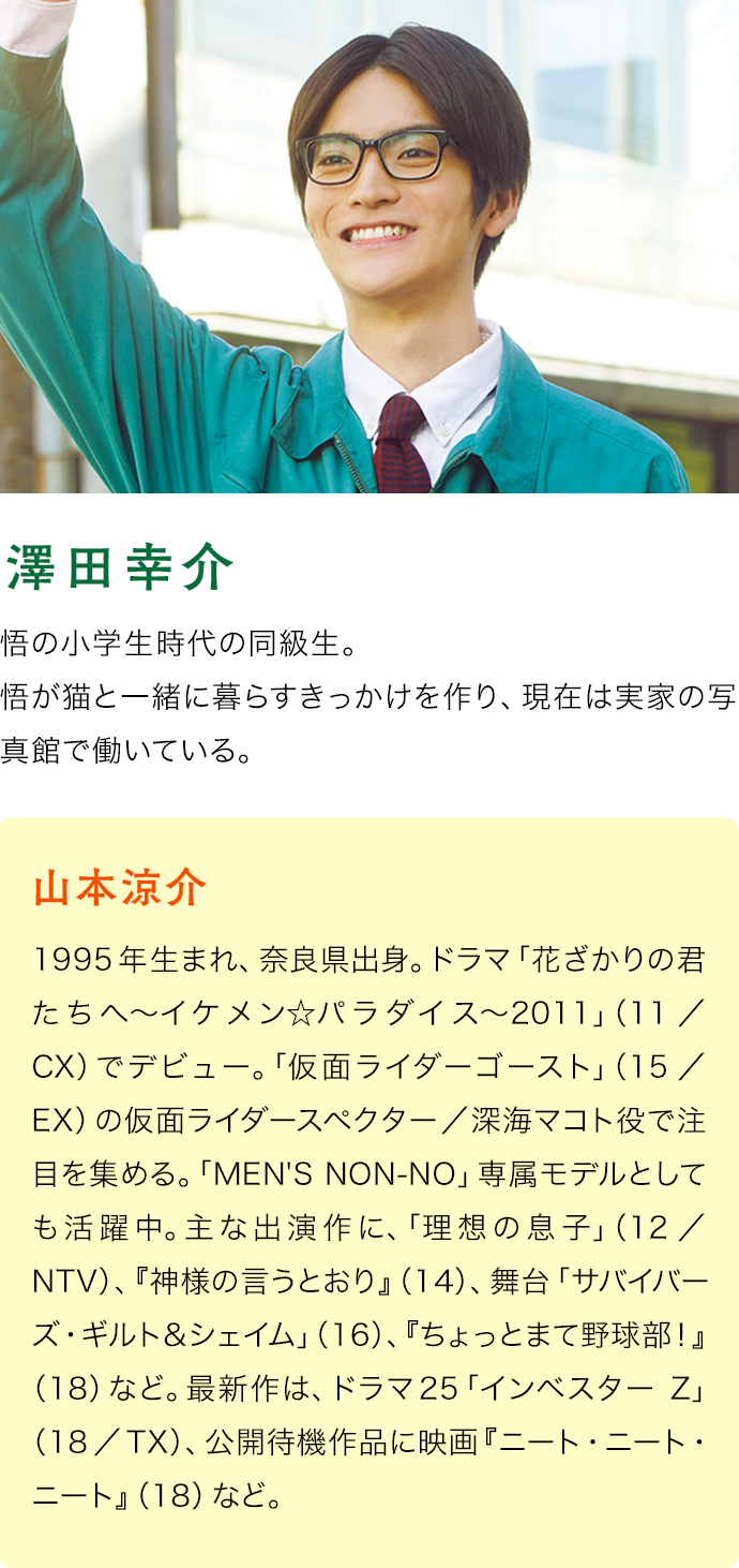 山本涼介（澤田幸介）　1995年生まれ、奈良県出身。ドラマ「花ざかりの君たちへ〜イケメン☆パラダイス〜2011」（11／CX）でデビュー。「仮面ライダーゴースト」（15／EX）の仮面ライダースペクター／深海マコト役で注目を集める。「MEN'S NON-NO」専属モデルとしても活躍中。主な出演作に、「理想の息子」（12／NTV）、『神様の言うとおり』（14）、舞台「サバイバーズ・ギルト＆シェイム」（16）、『ちょっとまて野球部！』（18）など。最新作は、ドラマ25「インベスターZ」（18／TX）、公開待機作品に映画『ニート・ニート・ニート』（18）など。