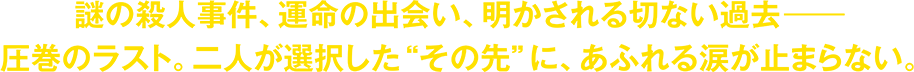 謎の殺人事件、運命の出会い、明かされる切ない過去―――圧巻のラスト。二人が選択した“その先”に、あふれる涙が止まらない。