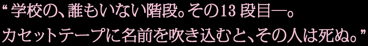 学校の、誰もいない階段。その13段目—。カセットテープに名前を吹き込むと、その人は死ぬ。