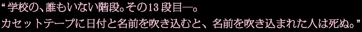 学校の、誰もいない階段。その13段目—。カセットテープに日付と名前を吹き込むと、名前を吹き込まれた人は死ぬ。