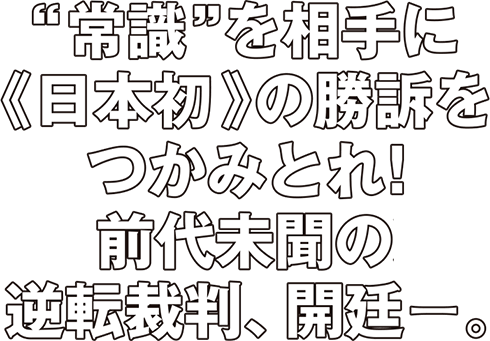 “常識”を相手に《日本初》の勝訴をつかみとれ！前代未聞の逆転裁判、開廷ー