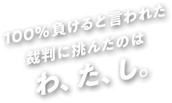 100%負けると言われた裁判に挑んだのは わ、た、し。