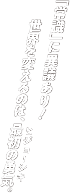 「常識」に異議あり！世界を変えるのは、最初の勇気（ヒジョーシキ）。