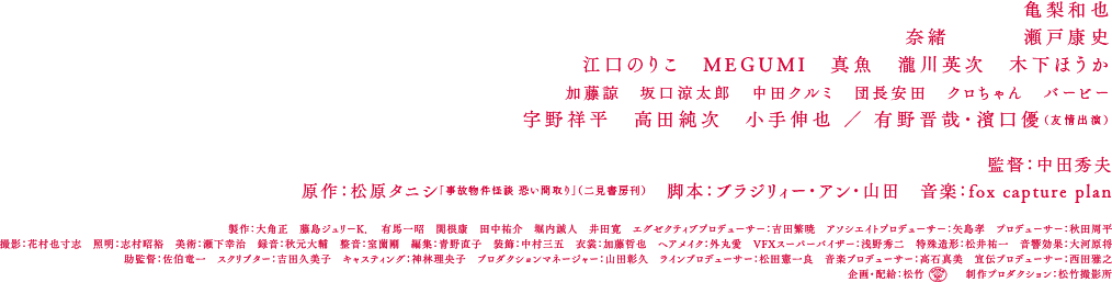 亀梨和也　奈緒　瀬戸康史　江口のりこ　MEGUMI　真魚　瀧川英次　木下ほうか　加藤諒　坂口涼太郎　中田クルミ　団長安田　クロちゃん　バービー　宇野祥平　高田純次　小手伸也 ／ 有野晋哉・濱口優（友情出演）　監督：中田秀夫　原作：松原タニシ「事故物件怪談 恐い間取り」（二見書房刊）　脚本：ブラジリィー・アン・山田　音楽：fox captue plan