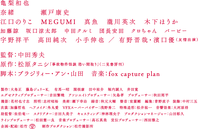 亀梨和也　奈緒　瀬戸康史　江口のりこ　MEGUMI　真魚　瀧川英次　木下ほうか　加藤諒　坂口涼太郎　中田クルミ　団長安田　クロちゃん　バービー　宇野祥平　高田純次　小手伸也 ／ 有野晋哉・濱口優（友情出演）　監督：中田秀夫　原作：松原タニシ「事故物件怪談 恐い間取り」（二見書房刊）　脚本：ブラジリィー・アン・山田　音楽：fox captue plan