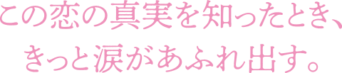 この恋の真実を知ったとき、きっと涙があふれ出す。
