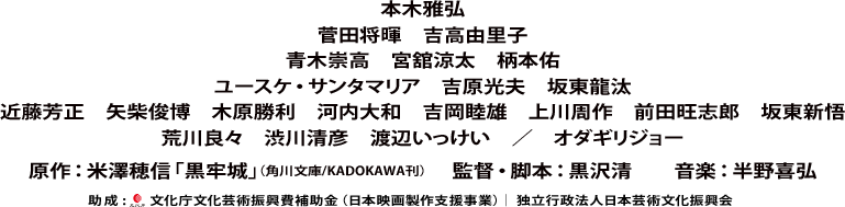 本木雅弘　菅田将暉　吉高由里子　青木崇高　宮舘涼太　柄本佑　ユースケ・サンタマリア　吉原光夫　坂東龍汰　近藤芳正　矢柴俊博　木原勝利　河内大和　吉岡睦雄　上川周作　前田旺志郎　坂東新悟　荒川良々　渋川清彦　渡辺いっけい　／　オダギリジョー　原作：米澤穂信「黒牢城」（角川文庫/KADOKAWA刊）　　監督・脚本：黒沢清　　音楽：半野喜弘