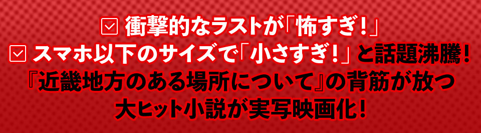 衝撃的なラストが「怖すぎ！」スマホ以下のサイズで「小さすぎ！」と話題沸騰！『近畿地方のある場所について』の背筋が放つ大ヒット小説が実写映画化！