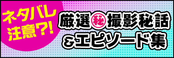 ネタバレ注意?! 厳選㊙撮影秘話＆エピソード集