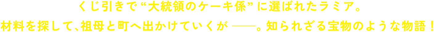 くじ引きで“大統領のケーキ係”に選ばれたラミア。材料を探して、祖母と町へ出かけていくが――。知られざる宝物のような物語！