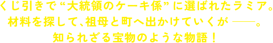くじ引きで“大統領のケーキ係”に選ばれたラミア。材料を探して、祖母と町へ出かけていくが――。知られざる宝物のような物語！