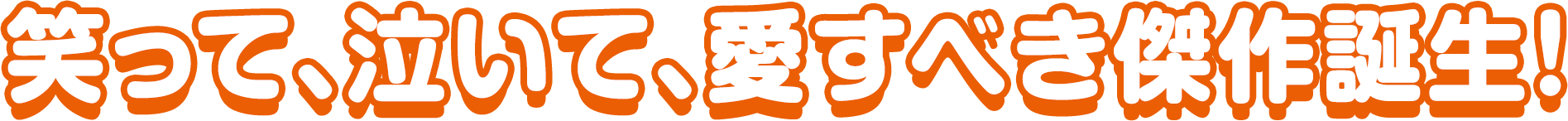笑って、泣いて、愛すべき傑作誕生！