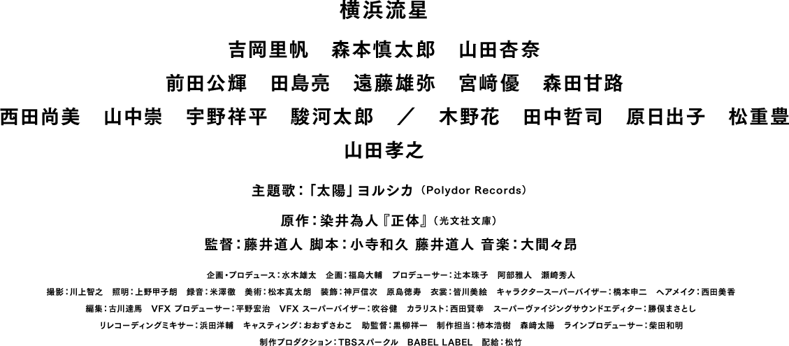 横浜流星 吉岡里帆　森本慎太郎　山田杏奈 前田公輝　田島亮　遠藤雄弥　宮﨑優　森田甘路 西田尚美　山中崇　宇野祥平　駿河太郎　／　木野花　田中哲司　原日出子　松重豊 山田孝之 主題歌 「太陽」ヨルシカ （Polydor Records） 原作：染井為人『正体』（光文社文庫） 監督：藤井道人　脚本：小寺和久　藤井道人　音楽：大間々昂 企画・プロデュース：水木雄太　企画：福島大輔　プロデューサー：辻本珠子　阿部雅人　瀬崎秀人 撮影：川上智之　照明：上野甲子朗　録音：米澤徹　美術：松本真太朗　装飾：神戸信次　原島徳寿　衣裳：皆川美絵　キャラクタースーパーバイザー：橋本申二　ヘアメイク：西田美香 編集：古川達馬　VFXプロデューサー：平野宏治　VFXスーパーバイザー：吹谷健　カラリスト：西田賢幸　スーパーヴァイジングサウンドエディター：勝俣まさとし リレコーディングミキサー：浜田洋輔　キャスティング：おおずさわこ　助監督：黒柳祥一　制作担当：柿本浩樹　森﨑太陽　ラインプロデューサー：柴田和明 制作プロダクション：TBSスパークル　BABEL LABEL　配給：松竹　©2024 映画「正体」製作委員会　カラー／120分／シネマスコープ／5.1ch／PG-12