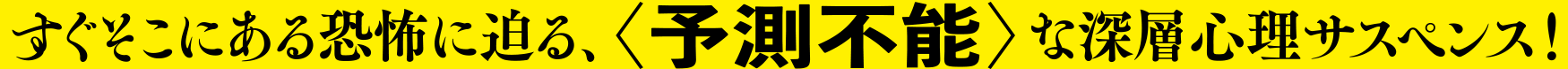 すぐそこにある恐怖に迫る、＜予測不能＞な深層心理サスペンス！