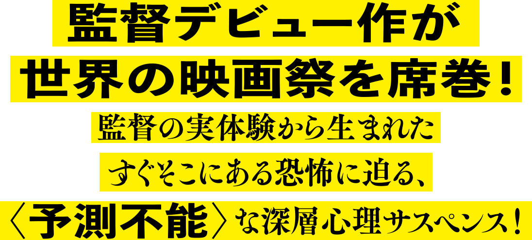 監督デビュー作が世界の映画祭を席巻！監督の実体験から生まれたすぐそこにある恐怖に迫る、＜予測不能＞な深層心理サスペンス！