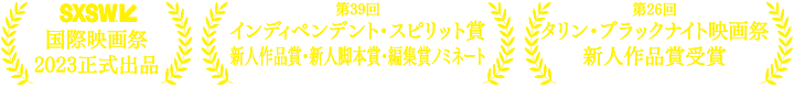 SXSW国際映画祭2023正式出品　第39回インディペンデント・スピリット賞新人作品賞・新人脚本賞・編集賞ノミネート　第26回タリン・ブラックナイト映画祭新人作品賞受賞