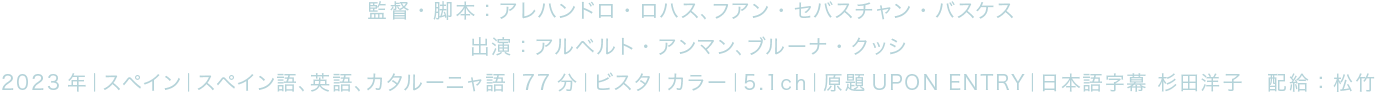 監督・脚本：アレハンドロ・ロハス、フアン・セバスチャン・バスケス 出演：アルベルト・アンマン、ブルーナ・クッシ 2023年｜スペイン｜スペイン語、英語、カタルーニャ語｜77分｜ビスタ｜カラー｜5.1ch｜原題UPON ENTRY｜日本語字幕 杉田洋子　配給：松竹