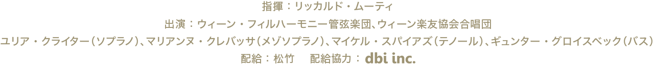 指揮：リッカルド・ムーティ、出演：ウィーン・フィルハーモニー管弦楽団、ウィーン楽友協会合唱団、ユリア・クライター（ソプラノ）、マリアンヌ・クレバッサ（メゾソプラノ）、マイケル・スパイアズ（テノール）、ギュンター・グロイスベック（バス）、配給：松竹　配給協力：dbi.inc