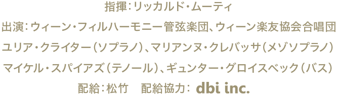 指揮：リッカルド・ムーティ、出演：ウィーン・フィルハーモニー管弦楽団、ウィーン楽友協会合唱団、ユリア・クライター（ソプラノ）、マリアンヌ・クレバッサ（メゾソプラノ）、マイケル・スパイアズ（テノール）、ギュンター・グロイスベック（バス）、配給：松竹　配給協力：dbi.inc