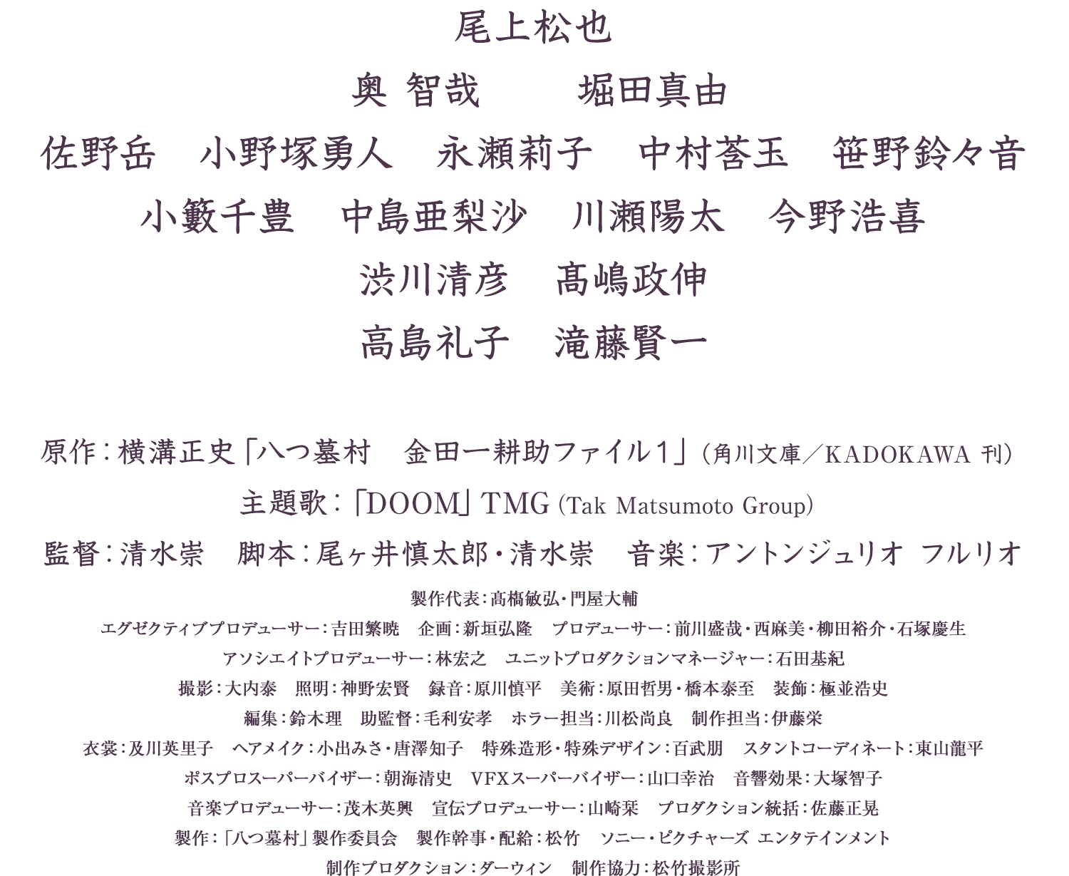 尾上松也　奥智哉　堀田真由　佐野岳　小野塚勇人　永瀬莉子　中村蒼玉　笹野鈴々音　小籔千豊　中島亜梨沙　川瀬陽太　今野浩喜　渋川清彦　高嶋政伸　高島礼子　滝藤賢一　原作：横溝正史「八つ墓村 金田一耕助ファイル1」（角川文庫／KADOKAWA刊）　主題歌：「DOOM」TMG（Tak Matsumoto Group）　監督：清水崇　脚本：尾ヶ井慎太郎・清水崇　音楽：アントンジュリオ フルリオ　製作代表：真藤叡弘・門屋大輔　エグゼクティブプロデューサー：吉田繁暁　企画：新垣弘隆　プロデューサー：前田茂司・西麻美・柳田裕介・石塚慶生　アソシエイトプロデューサー：林宏之　ユニットプロダクションマネージャー：石田基紀　撮影：大内泰　照明：神野宏賢　録音：深川慎平　美術：原田哲男・橋本泰至　装飾：棚並信次　編集：鈴木理　助監督：毛利安孝　ホラー担当：川松尚良　制作担当：仲満栄　衣裳：及川美由子　ヘアメイク：小出みさ・唐澤知子　特殊造形・特殊デザイン：百武朋　スタントコーディネート：富田稔平　ポスプロスーパーバイザー：朝原正志　VFXスーパーバイザー：山口幸治　音響効果：大塚智子　音楽プロデューサー：茂木英興　宣伝プロデューサー：山崎菜　プロダクション統括：佐藤正晃　製作：「八つ墓村」製作委員会　製作幹事・配給：松竹　ソニー・ピクチャーズ エンタテインメント　制作プロダクション：ダーウィン　制作協力：松竹撮影所