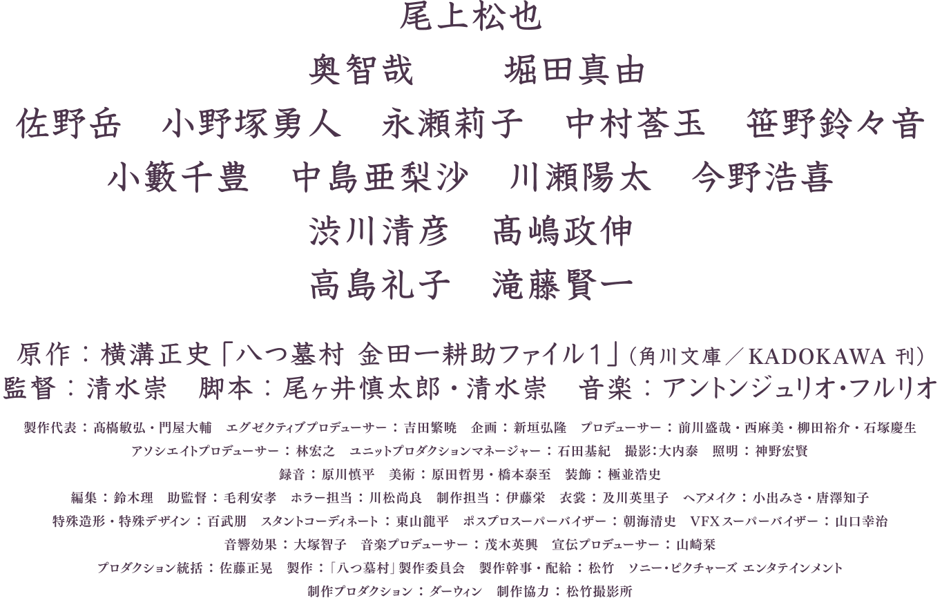 尾上松也　奥智哉　堀田真由　佐野岳　小野塚勇人　永瀬莉子　中村蒼玉　笹野鈴々音　小籔千豊　中島亜梨沙　川瀬陽太　今野浩喜　渋川清彦　高嶋政伸　高島礼子　滝藤賢一　原作：横溝正史「八つ墓村 金田一耕助ファイル1」（角川文庫／KADOKAWA刊）　監督：清水崇　脚本：尾ヶ井慎太郎・清水崇　音楽：アントンジュリオ・フルリオ　製作代表：真藤叡弘・門屋大輔　エグゼクティブプロデューサー：吉田繁暁　企画：新垣弘隆　プロデューサー：前田茂司・西麻美・柳田裕介・石塚慶生　アソシエイトプロデューサー：林宏之　ユニットプロダクションマネージャー：石田基紀　撮影：大内泰　照明：神野宏賢　録音：深川慎平　美術：原田哲男・橋本泰至　装飾：棚並信次　編集：鈴木理　助監督：毛利安孝　ホラー担当：川松尚良　制作担当：仲満栄　衣裳：及川美由子　ヘアメイク：小出みさ・唐澤知子　特殊造形・特殊デザイン：百武朋　スタントコーディネート：富田稔平　ポスプロスーパーバイザー：朝原正志　VFXスーパーバイザー：山口幸治　音響効果：大塚智子　音楽プロデューサー：茂木英興　宣伝プロデューサー：山崎菜　プロダクション統括：佐藤正晃　製作：「八つ墓村」製作委員会　製作幹事・配給：松竹　ソニー・ピクチャーズ エンタテインメント　制作プロダクション：ダーウィン　制作協力：松竹撮影所