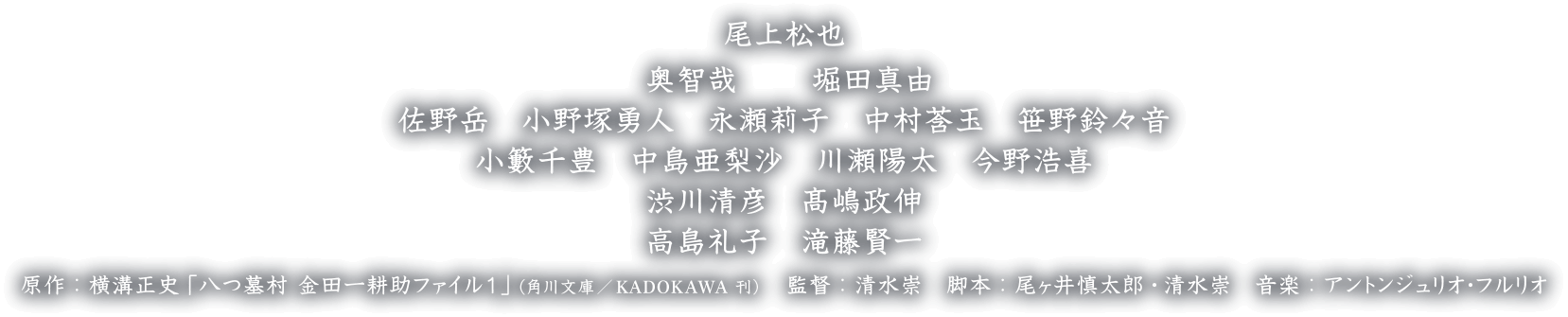 尾上松也　奥 智哉　堀田真由　佐野岳　小野塚勇人　永瀬莉子　中村莟玉　笹野鈴々音　小籔千豊　中島亜梨沙　川瀬陽太　今野浩喜　渋川清彦　髙嶋政伸　高島礼子　滝藤賢一　原作：横溝正史「八つ墓村 金田一耕助ファイル１」（角川文庫刊）　監督：清水崇　脚本：尾ヶ井慎太郎 清水崇　音楽：アントンジュリオ・フルリオ