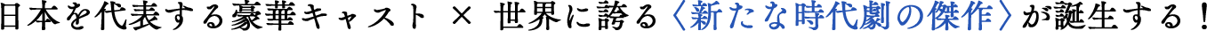 日本を代表する豪華キャスト×世界に誇る〈新たな時代劇の傑作〉が誕生する！