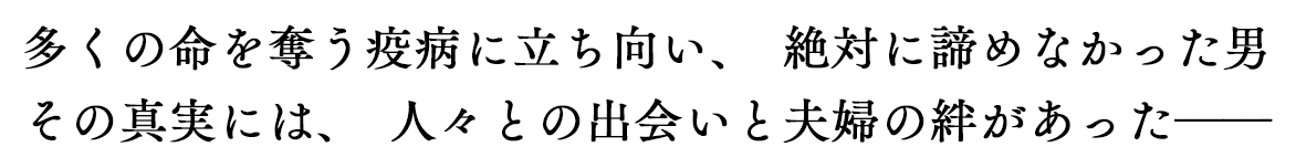 多くの命を奪う疫病に立ち向い、絶対に諦めなかった男　その真実には、人々との出会いと夫婦の絆があった――